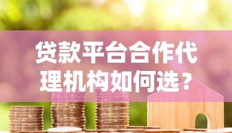贷款平台合作代理机构如何选?优势与流程全解析 贷款平台合作代理机构如何选?优势与流程全解析