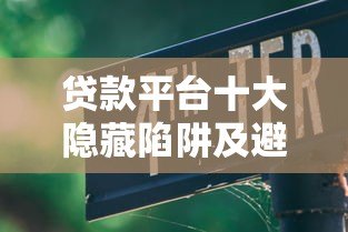 贷款平台十大隐藏陷阱及避坑指南 贷款平台十大隐藏陷阱及避坑指南