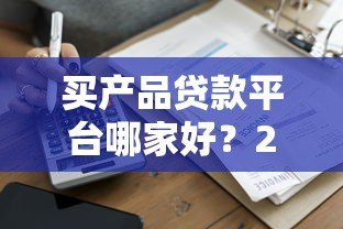 买产品贷款平台哪家好？2023年最新推荐及避坑指南