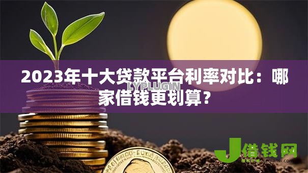 2023年十大贷款平台利率对比：哪家借钱更划算？