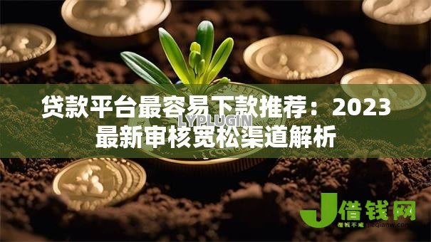 贷款平台最容易下款推荐:2023最新审核宽松渠道解析 贷款平台最容易下款推荐:2023最新审核宽松渠道解析