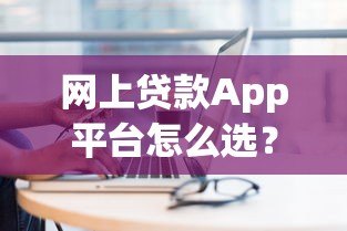 网上贷款App平台怎么选?10个避坑技巧+正规平台推荐 网上贷款App平台怎么选?10个避坑技巧+正规平台推荐