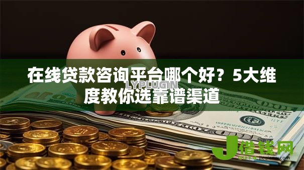 在线贷款咨询平台哪个好?5大维度教你选靠谱渠道 在线贷款咨询平台哪个好?5大维度教你选靠谱渠道