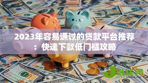 2023年容易通过的贷款平台推荐：快速下款低门槛攻略