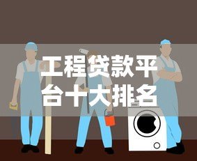 工程贷款平台十大排名 靠谱推荐及利率对比指南 工程贷款平台十大排名 靠谱推荐及利率对比指南