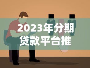 2023年分期贷款平台推荐：如何挑选最适合你的方案？