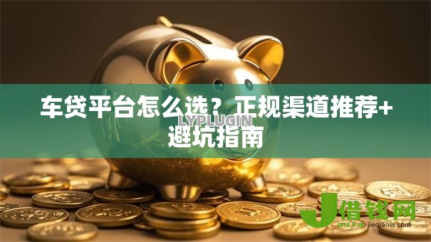 车贷平台怎么选?正规渠道推荐+避坑指南 车贷平台怎么选?正规渠道推荐+避坑指南