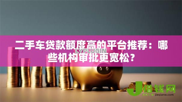 二手车贷款额度高的平台推荐:哪些机构审批更宽松? 二手车贷款额度高的平台推荐:哪些机构审批更宽松?