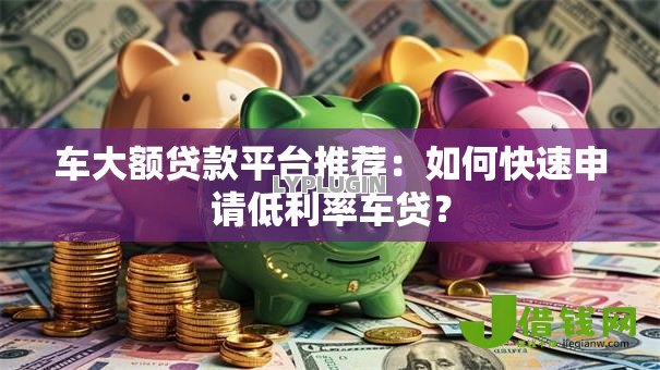 车大额贷款平台推荐:如何快速申请低利率车贷? 车大额贷款平台推荐:如何快速申请低利率车贷?
