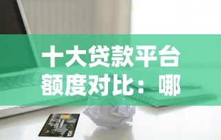 十大贷款平台额度对比：哪个平台能借更多钱？