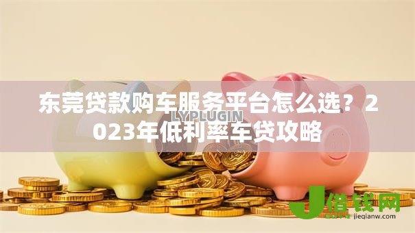 东莞贷款购车服务平台怎么选?2023年低利率车贷攻略 东莞贷款购车服务平台怎么选?2023年低利率车贷攻略