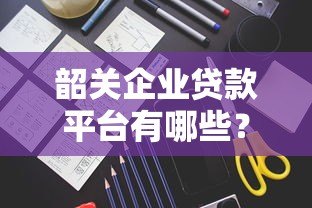 韶关企业贷款平台有哪些？申请条件与流程全解析
