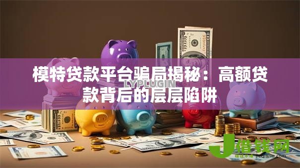模特贷款平台骗局揭秘:高额贷款背后的层层陷阱 模特贷款平台骗局揭秘:高额贷款背后的层层陷阱