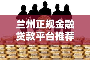 兰州正规金融贷款平台推荐：如何选择安全靠谱的贷款渠道？