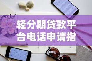 轻分期贷款平台电话申请指南：流程、注意事项及正规平台推荐