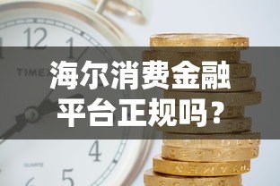 海尔消费金融平台正规吗?额度、利率、申请流程全解析 海尔消费金融平台正规吗?额度、利率、申请流程全解析