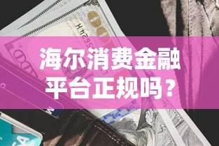 海尔消费金融平台正规吗?额度、利率、申请流程全解析 海尔消费金融平台正规吗?额度、利率、申请流程全解析