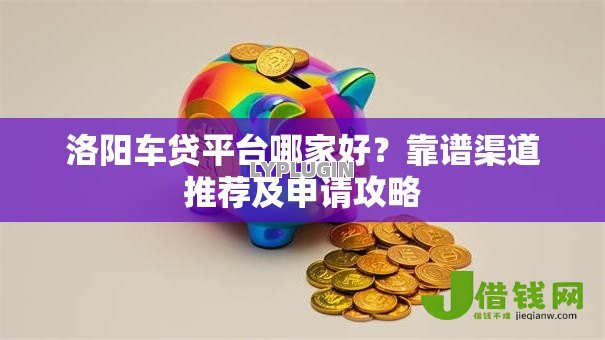 洛阳车贷平台哪家好？靠谱渠道推荐及申请攻略