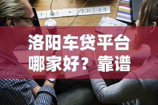 洛阳车贷平台哪家好？靠谱渠道推荐及申请攻略