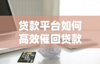 贷款平台如何高效催回贷款?8个实用方法解析 贷款平台如何高效催回贷款?8个实用方法解析