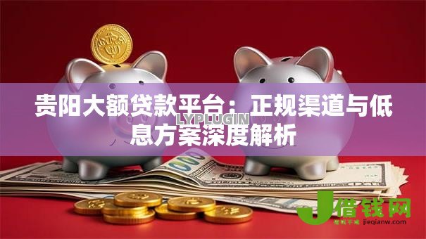 贵阳大额贷款平台:正规渠道与低息方案深度解析 贵阳大额贷款平台:正规渠道与低息方案深度解析