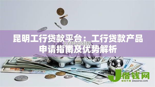 昆明工行贷款平台:工行贷款产品申请指南及优势解析 昆明工行贷款平台:工行贷款产品申请指南及优势解析