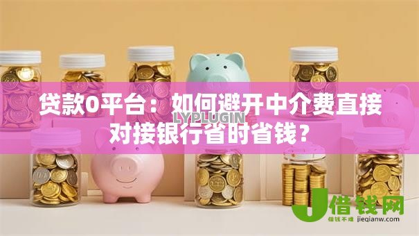 贷款0平台：如何避开中介费直接对接银行省时省钱？