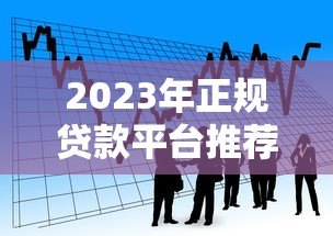 2023年正规贷款平台推荐大全：快速选择靠谱借贷渠道