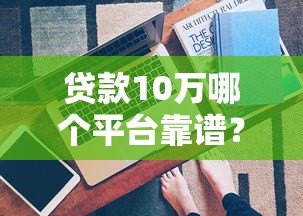贷款10万哪个平台靠谱?这5个渠道最实际 贷款10万哪个平台靠谱?这5个渠道最实际