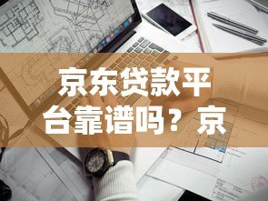 京东贷款平台靠谱吗?京东金条、企业贷申请条件及使用指南 京东贷款平台靠谱吗?京东金条、企业贷申请条件及使用指南