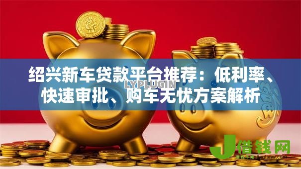 绍兴新车贷款平台推荐:低利率、快速审批、购车无忧方案解析 绍兴新车贷款平台推荐:低利率、快速审批、购车无忧方案解析