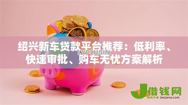 绍兴新车贷款平台推荐:低利率、快速审批、购车无忧方案解析 绍兴新车贷款平台推荐:低利率、快速审批、购车无忧方案解析