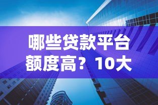 哪些贷款平台额度高？10大正规渠道推荐及申请技巧