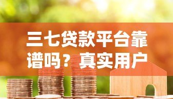 三七贷款平台靠谱吗?真实用户测评与贷款流程详解 三七贷款平台靠谱吗?真实用户测评与贷款流程详解