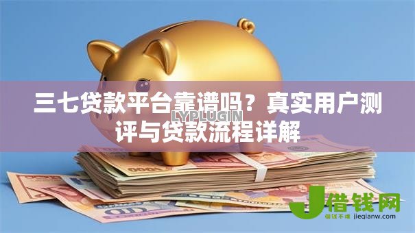 三七贷款平台靠谱吗?真实用户测评与贷款流程详解 三七贷款平台靠谱吗?真实用户测评与贷款流程详解