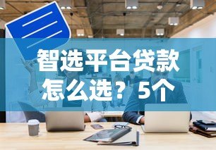 智选平台贷款怎么选?5个关键点帮你避坑省钱 智选平台贷款怎么选?5个关键点帮你避坑省钱