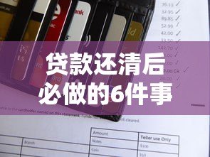 贷款还清后必做的6件事:信用、账户、财务全解析 贷款还清后必做的6件事:信用、账户、财务全解析