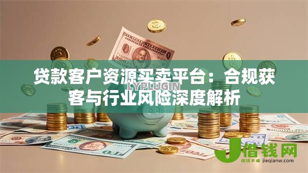 贷款客户资源买卖平台：合规获客与行业风险深度解析