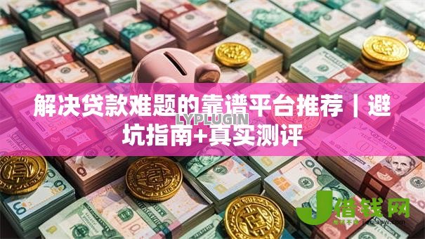 解决贷款难题的靠谱平台推荐｜避坑指南+真实测评