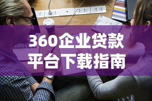 360企业贷款平台下载指南：快速申请流程与使用攻略