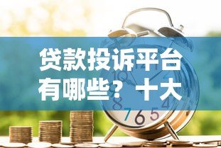 贷款投诉平台有哪些？十大正规渠道解决借贷纠纷