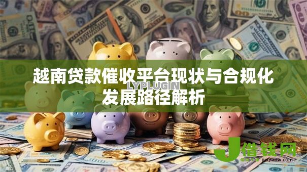越南贷款催收平台现状与合规化发展路径解析 越南贷款催收平台现状与合规化发展路径解析