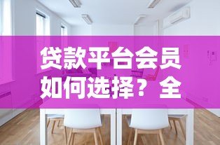 贷款平台会员如何选择?全面解析权益与注意事项 贷款平台会员如何选择?全面解析权益与注意事项