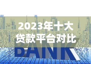 2023年十大贷款平台对比：哪个更适合你？利率、额度、放款速度全解析