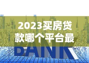 2023买房贷款哪个平台最容易申请?全面解析推荐 2023买房贷款哪个平台最容易申请?全面解析推荐