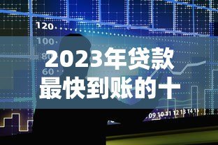 2023年贷款最快到账的十大平台推荐及申请攻略