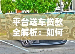 平台送车贷款全解析:如何轻松购车还能省利息 平台送车贷款全解析:如何轻松购车还能省利息