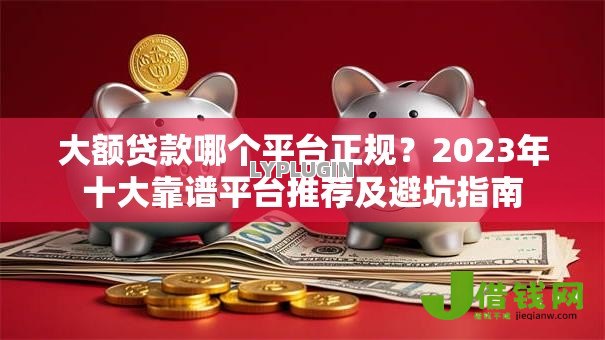 大额贷款哪个平台正规?2023年十大靠谱平台推荐及避坑指南 大额贷款哪个平台正规?2023年十大靠谱平台推荐及避坑指南