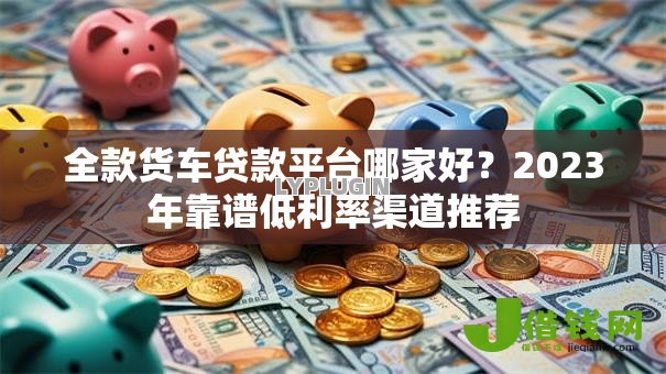 全款货车贷款平台哪家好？2023年靠谱低利率渠道推荐