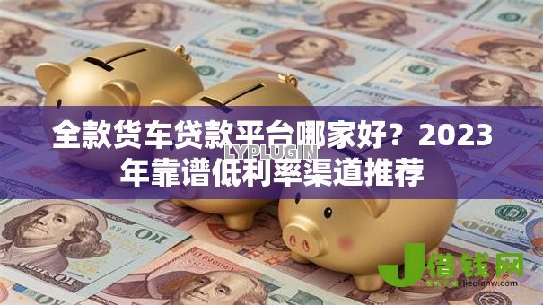 全款货车贷款平台哪家好？2023年靠谱低利率渠道推荐